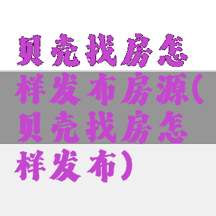 贝壳找房怎样发布房源(贝壳找房怎样发布)