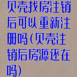 贝壳找房注销后可以重新注册吗(贝壳注销后房源还在吗)