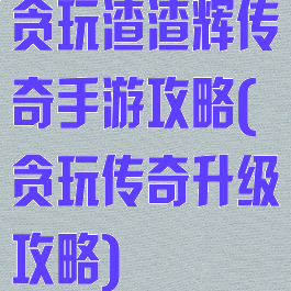 贪玩渣渣辉传奇手游攻略(贪玩传奇升级攻略)