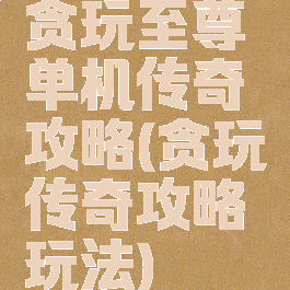 贪玩至尊单机传奇攻略(贪玩传奇攻略玩法)