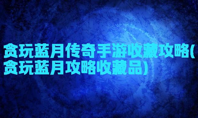 贪玩蓝月传奇手游收藏攻略(贪玩蓝月攻略收藏品)
