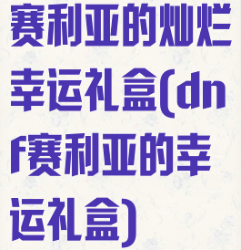 赛利亚的灿烂幸运礼盒(dnf赛利亚的幸运礼盒)