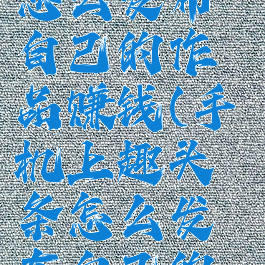 趣头条app怎么发布自己的作品赚钱(手机上趣头条怎么发布自己的作品)