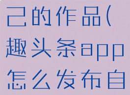 趣头条app怎么发布自己的作品(趣头条app怎么发布自己的作品呢)