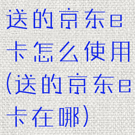 送的京东e卡怎么使用(送的京东e卡在哪)