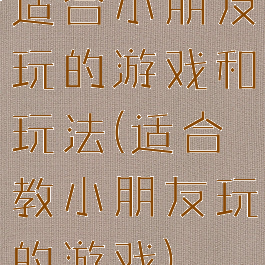 适合小朋友玩的游戏和玩法(适合教小朋友玩的游戏)