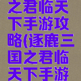 逐鹿三国之君临天下手游攻略(逐鹿三国之君临天下手游攻略大全)