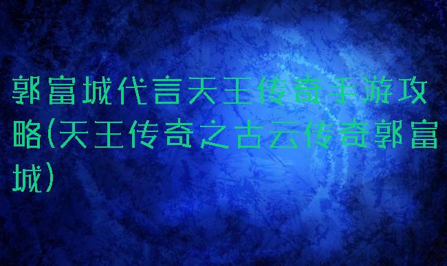 郭富城代言天王传奇手游攻略(天王传奇之古云传奇郭富城)