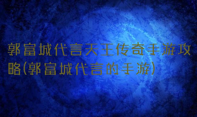 郭富城代言天王传奇手游攻略(郭富城代言的手游)