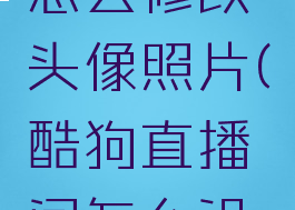 酷狗直播怎么修改头像照片(酷狗直播间怎么设置头像)