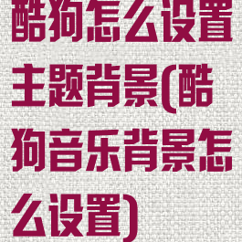 酷狗怎么设置主题背景(酷狗音乐背景怎么设置)