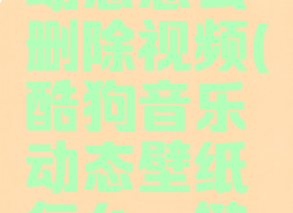 酷狗音乐动态怎么删除视频(酷狗音乐动态壁纸怎么一键删除)