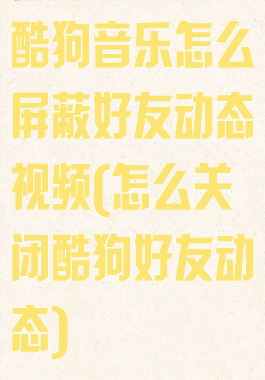 酷狗音乐怎么屏蔽好友动态视频(怎么关闭酷狗好友动态)