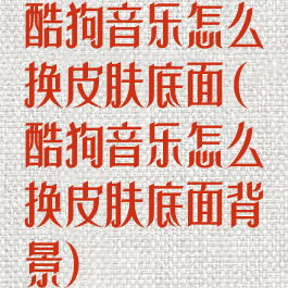酷狗音乐怎么换皮肤底面(酷狗音乐怎么换皮肤底面背景)