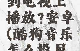 酷狗音乐怎么投屏到电视上播放?安卓(酷狗音乐怎么投屏到电视上播放视频)