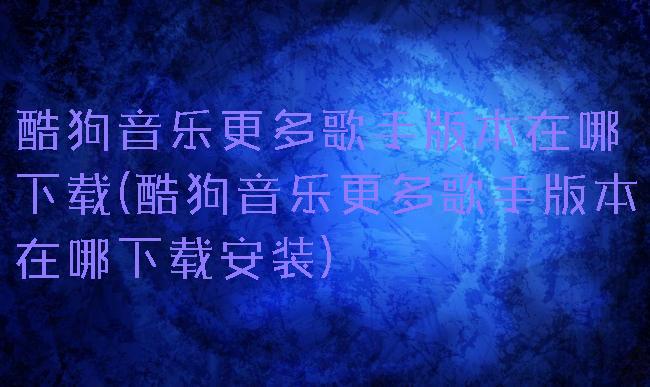酷狗音乐更多歌手版本在哪下载(酷狗音乐更多歌手版本在哪下载安装)