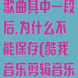 酷我音乐剪辑歌曲其中一段后,为什么不能保存(酷我音乐剪辑音乐)