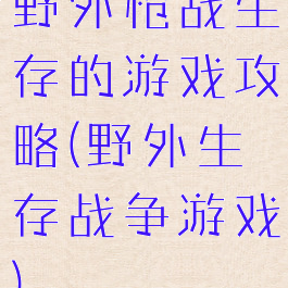 野外枪战生存的游戏攻略(野外生存战争游戏)