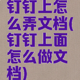 钉钉上怎么弄文档(钉钉上面怎么做文档)