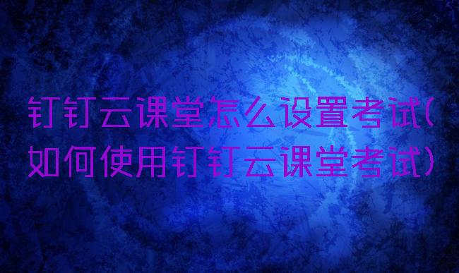 钉钉云课堂怎么设置考试(如何使用钉钉云课堂考试)