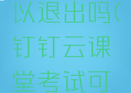 钉钉云课堂考试可以退出吗(钉钉云课堂考试可以退出吗安全吗)
