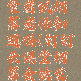 钉钉云课堂考试切屏老师知道吗(钉钉云课堂切屏会被发现吗)