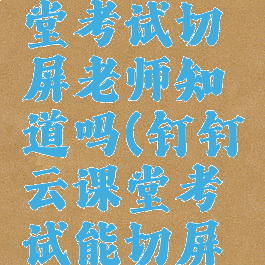 钉钉云课堂考试切屏老师知道吗(钉钉云课堂考试能切屏吗)