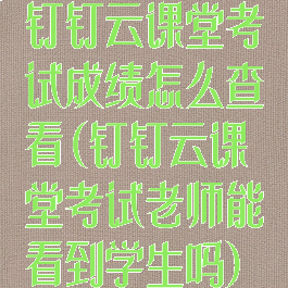 钉钉云课堂考试成绩怎么查看(钉钉云课堂考试老师能看到学生吗)