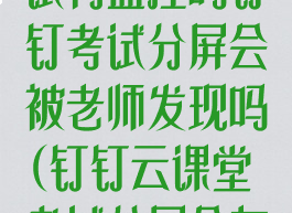 钉钉云课堂考试有监控吗钉钉考试分屏会被老师发现吗(钉钉云课堂考试分屏会有记录吗)