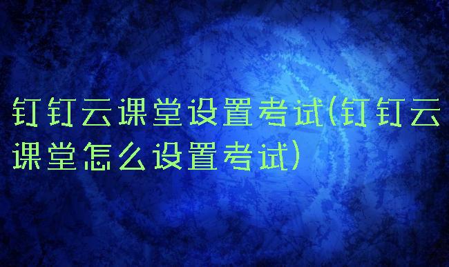 钉钉云课堂设置考试(钉钉云课堂怎么设置考试)