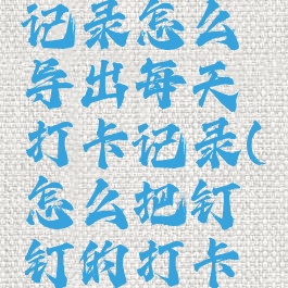 钉钉打卡记录怎么导出每天打卡记录(怎么把钉钉的打卡记录导出)