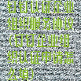 钉钉认证企业组织服务协议(钉钉企业组织认证申请怎么填)