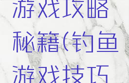 钓鱼王者游戏攻略秘籍(钓鱼游戏技巧大全)