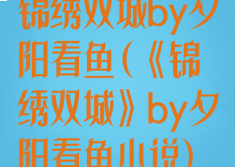 锦绣双城by夕阳看鱼(《锦绣双城》by夕阳看鱼小说)