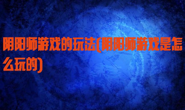 阴阳师游戏的玩法(阴阳师游戏是怎么玩的)