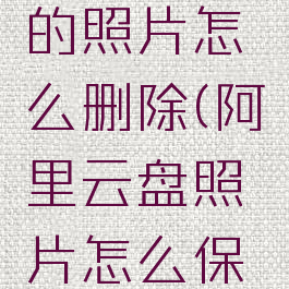 阿里云盘的照片怎么删除(阿里云盘照片怎么保存到手机)
