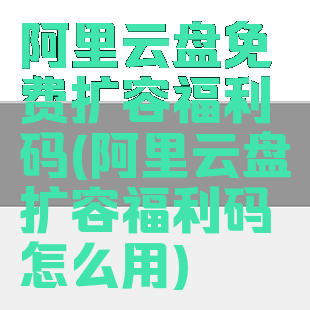 阿里云盘免费扩容福利码(阿里云盘扩容福利码怎么用)