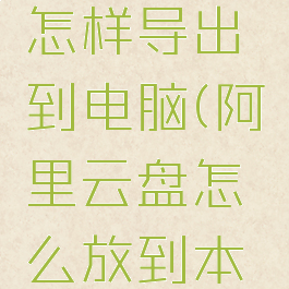 阿里云盘怎样导出到电脑(阿里云盘怎么放到本地)