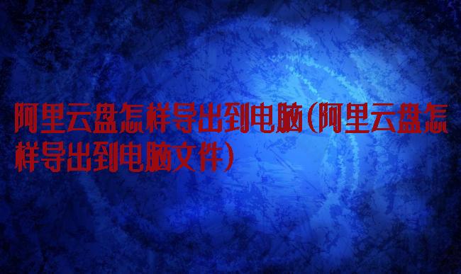 阿里云盘怎样导出到电脑(阿里云盘怎样导出到电脑文件)