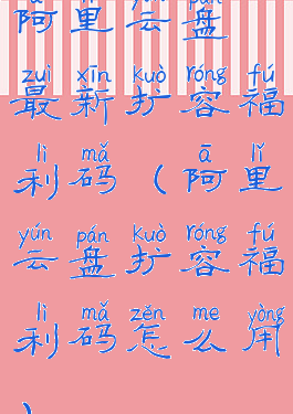 阿里云盘最新扩容福利码(阿里云盘扩容福利码怎么用)