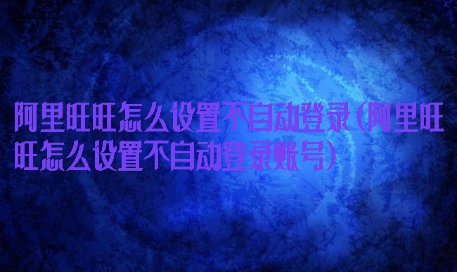 阿里旺旺怎么设置不自动登录(阿里旺旺怎么设置不自动登录账号)