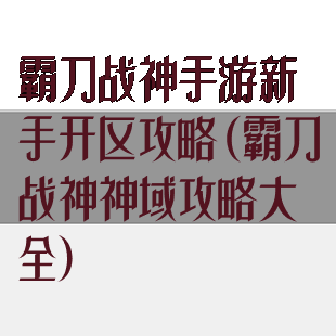 霸刀战神手游新手开区攻略(霸刀战神神域攻略大全)