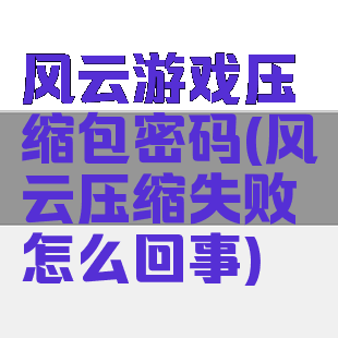 风云游戏压缩包密码(风云压缩失败怎么回事)