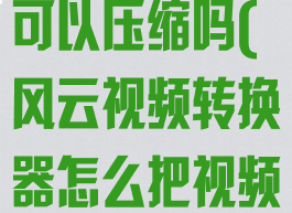 风云视频转换可以压缩吗(风云视频转换器怎么把视频转成mp3)
