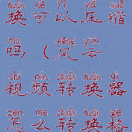 风云视频转换可以压缩吗(风云视频转换器怎么转换格式)