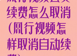 风行视频会员续费怎么取消(风行视频怎样取消自动续费)