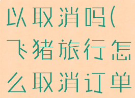 飞猪旅游可以取消吗(飞猪旅行怎么取消订单)