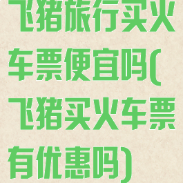 飞猪旅行买火车票便宜吗(飞猪买火车票有优惠吗)