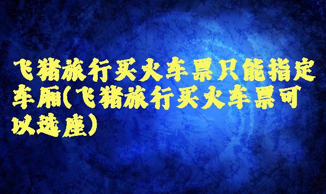 飞猪旅行买火车票只能指定车厢(飞猪旅行买火车票可以选座)