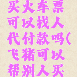 飞猪旅行买火车票可以找人代付款吗(飞猪可以帮别人买机票吗)